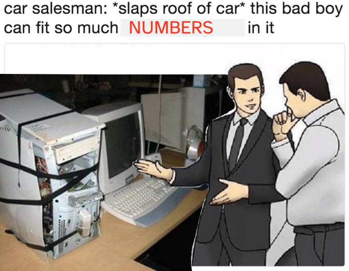 car salesman: *slaps disheveled computer only held together with hastily applied electrical tape* this bad boy can fit so many numbers in it.